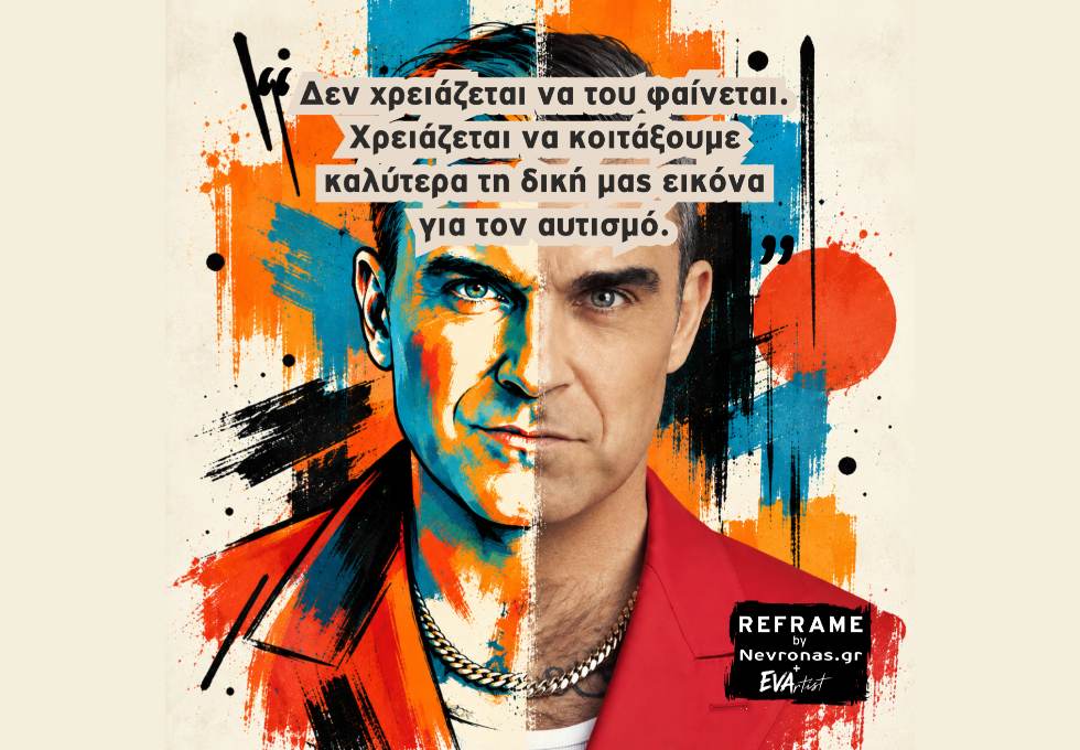 REFRAME: «Μα δεν σου φαίνεται» Εικαστικό πορτρέτο του Robbie Williams, χωρισμένο κάθετα σε δύο διαφορετικές αισθητικές. Η αριστερή πλευρά του προσώπου αποδίδεται αφαιρετικά, με έντονες πινελιές σε μπλε, πορτοκαλί και μαύρο, ενώ η δεξιά διατηρεί πιο ρεαλιστική φωτογραφική όψη. Το φόντο αποτελείται από δυναμικές πινελιές, πιτσιλιές και γεωμετρικές χρωματικές επιφάνειες. Στο επάνω μέρος αναγράφεται η φράση: «Δεν χρειάζεται να του φαίνεται. Χρειάζεται να κοιτάξουμε καλύτερα τη δική μας εικόνα για τον αυτισμό.» Κάτω δεξιά βρίσκεται το λογότυπο «REFRAME by Nevronas.gr + EVArtist».