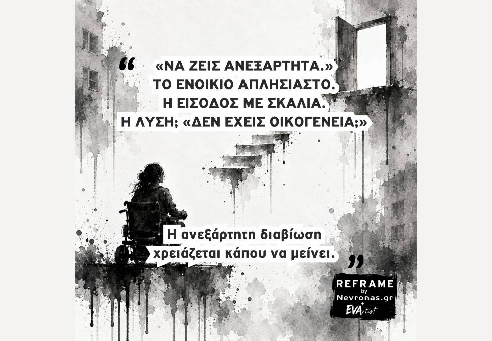REFRAME: Το δικαίωμα στη στέγη έχει σκαλιά Ασπρόμαυρο εικαστικό με υφή ακουαρέλας και μελανιού που στάζει. Κάτω αριστερά, μια γυναίκα σε ηλεκτροκίνητο αμαξίδιο, ιδωμένη από πίσω, κοιτάζει μια ανοιχτή πόρτα ψηλά δεξιά. Ανάμεσά τους αιωρούνται ασύνδετα σκαλοπάτια, χωρίς προσβάσιμη διαδρομή προς την είσοδο. Με μεγάλα μαύρα γράμματα αναγράφεται: «ΝΑ ΖΕΙΣ ΑΝΕΞΑΡΤΗΤΑ.» ΤΟ ΕΝΟΙΚΙΟ ΑΠΛΗΣΙΑΣΤΟ. Η ΕΙΣΟΔΟΣ ΜΕ ΣΚΑΛΙΑ. Η ΛΥΣΗ; «ΔΕΝ ΕΧΕΙΣ ΟΙΚΟΓΕΝΕΙΑ;» Στο κάτω μέρος: «Η ανεξάρτητη διαβίωση χρειάζεται κάπου να μένει.» Κάτω δεξιά βρίσκεται το λογότυπο «REFRAME by Nevronas.gr + EVArtist».